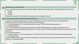 Sounds fair. You may continue.
Rs 100
Rs 200
Rs 300
Now, I will assume that Amazon Prime Video offers 3 types of subscription plans, ranging from basic to premium:
Should I go ahead with considering the average mean or weighted mean?
You may go on and consider the average mean only.
Alright. So, using the average mean, we have ₹ 200 as the price for an Amazon Prime Video subscription.
Hence, the revenue earned in the 3 normal/non-COVID-19 years:
= 3 * 200 (Average price) * 12 (number of months in a year) * 22.725 million (final population)
= ₹ 1,63,62,00,00,000
Now, we will calculate the revenue earned in the 2 COVID-19-affected years. For this, we will assume that
consumption/revenue earned increased by 20% in these 2 years as obviously, people had more time to spend on OTT
platforms.
So, the revenue earned:
= 1.2 (20% increase) * 2 * 200 (Average price) * 12 (number of months in a year) * 22.725 million (final population)
= ₹ 1,30,89,60,00,000
Finally, adding these 2 values can help us estimate the revenue earned by Amazon Prime Video in India in the past 5
years, i.e., ₹ 2,94,51,60,00,000.
115
 