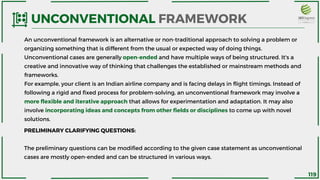 An unconventional framework is an alternative or non-traditional approach to solving a problem or
organizing something that is different from the usual or expected way of doing things.
Unconventional cases are generally open-ended and have multiple ways of being structured. It's a
creative and innovative way of thinking that challenges the established or mainstream methods and
frameworks.
For example, your client is an Indian airline company and is facing delays in flight timings. Instead of
following a rigid and fixed process for problem-solving, an unconventional framework may involve a
more flexible and iterative approach that allows for experimentation and adaptation. It may also
involve incorporating ideas and concepts from other fields or disciplines to come up with novel
solutions.
UNCONVENTIONAL FRAMEWORK
PRELIMINARY CLARIFYING QUESTIONS:
The preliminary questions can be modified according to the given case statement as unconventional
cases are mostly open-ended and can be structured in various ways.
119
 