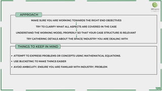 MAKE SURE YOU ARE WORKING TOWARDS THE RIGHT END OBJECTIVES
ATTEMPT TO EXPRESS PROBLEMS OR CONCEPTS USING MATHEMATICAL EQUATIONS.
USE BUCKETING TO MAKE THINGS EASIER
AVOID AMBIGUITY, ENSURE YOU ARE FAMILIAR WITH INDUSTRY, PROBLEM.
TRY TO CLARIFY WHAT ALL ASPECTS ARE COVERED IN THE CASE
UNDERSTAND THE WORKING MODEL PROPERLY SO THAT YOUR CASE STRUCTURE IS RELEVANT
TRY GATHERING DETAILS ABOUT THE SPACE/ INDUSTRY YOU ARE DEALING WITH
APPROACH
THINGS TO KEEP IN MIND
120
 