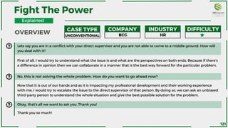 OVERVIEW
Fight The Power
CASE TYPE COMPANY INDUSTRY DIFFICULTY
UNCONVENTIONAL BCG HR
Lets say you are in a conflict with your direct supervisor and you are not able to come to a middle ground. How will
you deal with it?
First of all, I would try to understand what the issue is and what are the perspectives on both ends. Because if there’s
a difference in opinion then we can collaborate in a manner that is the best way forward for the particular problem.
No, this is not solving the whole problem. How do you want to go ahead now?
Now that it is out of our hands and as it is impacting my professional development and their working experience
with me, I would try to escalate the issue to the direct supervisor of that person. By doing so, we can ask an unbiased
third-party person to understand the whole situation and give the best possible solution for the problem.
Okay, that’s all we want to ask you. Thank you!
Thank you so much!
Explained
121
 