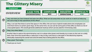 The Glittery Misery
Hey, now that you have entered and seen the office. What are the areas that we can work on in terms of reducing
the cost of day-to-day operations of this office?
Okay. I can see that there is some free space in the office. We can have a hybrid model where the employees can
work from home on certain given days. At the same time, we can sub-let some parts of this office as there is a lot of
unoccupied space. This would generate additional revenue which can be used for minimizing costs.
Okay. Any other ideas?
Another idea to reduce the administrative cost is to adopt solar power and thereby try to save on the cost on a daily
basis. Over time this would allow a reduction in day-to-day costs due to a decrease in the electricity expense,
eventually impacting the overall rent and the lease that is being paid for the office.
Okay, great. That works.
Thank you so much!
OVERVIEW
CASE TYPE COMPANY INDUSTRY DIFFICULTY
UNCONVENTIONAL BCG OPERATIONS
Explained
123
 