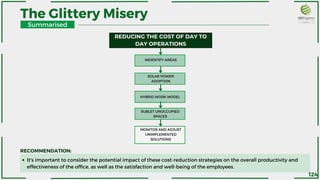 It's important to consider the potential impact of these cost-reduction strategies on the overall productivity and
effectiveness of the office, as well as the satisfaction and well-being of the employees.
RECOMMENDATION:
The Glittery Misery
REDUCING THE COST OF DAY TO
DAY OPERATIONS
INDENTIFY AREAS
HYBRID WORK MODEL
SUBLET UNOCCUPIED
SPACES
MONITOR AND ADJUST
UNIMPLEMENTED
SOLUTIONS
SOLAR POWER
ADOPTION
Summarised
124
 