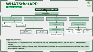 WHATSthatAPP
PRODUCT MANAGEMENT
LINKEDIN
USER SIDE
REQUIREMENTS
SUFFICING FEATURES
PERSPECTIVE
FOCUS
DEFINE APPROACH
COMPARISON
FEATURES
BASIC ADVANCED
BEFORE
MICROSOFT AQSN
AFTER
MICROSOFT AQSN
UX
USER
DESIGN
USER
ENGAGAMENT
It's important to consider both the user's perspective and the business metrics that the product is expected to
deliver.
Be prepared to ask questions and actively engage in a conversation with the interviewer to understand their vision
and goals for the project.
RECOMMENDATIONS:
Summarised
129
 