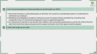 Give 3 recommendations of where precisely we should target our efforts
We should introduce a nationalised policy at all levels, this would be a standardised system of credentials for
verification by employers.
Modifying the pedagogy of academic institutions as per the latest industry standards by consulting with
companies. Focus on a demand-led approach versus a supply-led approach.
It is important for parents to not burden their children with unnecessary expectations, and for the child to find the
right kind of job that reduces dropout and increases motivation since their goals would be aligned .
1.
2.
3.
Great, that wraps up our case!
131
 