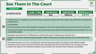 A family has lost a member to Covid-19. They are suing the hospital where the patient was admitted on the grounds
of malpractice.
Two questions:
(i) From the point of view of the hospital management, how much should they pay as lawsuit amount in this case?
(ii) (Would it be better for the hospital to improve their processes instead of risking being sued repeatedly? Give me a
cost-benefit analysis.
(Repeated case statement & clarified basic case facts like type of hospital, type of patient etc.)
Consider it a premium private hospital situated in Delhi. Patient was a 50-year-old male who was the head of the
family.
The whole interview was very conversational, with the interviewer giving cues based on the different heads
mentioned on his screen: revenue and COGS were calculated to find the current state of the company for each
product line. Based on the individual analysis of each product line, the fate of the company was decided.
See Them In The Court
CASE TYPE COMPANY INDUSTRY DIFFICULTY
UNCONVENTIONAL BCG MEDICAL
OVERVIEW
Explained
138
 