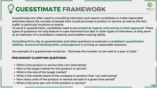 Guesstimates are often used in consulting interviews and require candidates to make reasonable
estimates about the number of people who would purchase a product or service, as well as the foot
traffic in particular locations or events.
To excel in guesstimates, candidates need to be analytical, logical, and concise in their approach. These
types of questions not only feature in case interviews but also in other types of interviews, as they serve
as an indicator of a candidate's creativity and problem-solving ability.
Consulting firms rely on guesstimates and other questions to evaluate a candidate's quantitative
abilities, numerical thinking skills, and judgment in arriving at reasonable solutions.
An example of a guesstimate would be – ”Estimate the number of cars sold in a year in India.”
GUESSTIMATE FRAMEWORK
What is the product or service that I am estimating?
Who is the target market for this product or service?
What is the size of the target market?
What is the market share of the company or product that I am estimating?
How many units of the product or service are sold in a given time period?
What is the price per unit of the product or service?
PRELIMINARY CLARIFYING QUESTIONS:
144
 