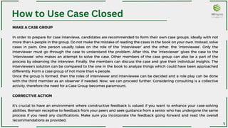 How to Use Case Closed
MAKE A CASE GROUP
In order to prepare for case interviews, candidates are recommended to form their own case groups, ideally with not
more than 4 people in the group. Do not make the mistake of reading the cases in the book on your own. Instead, solve
cases in pairs. One person usually takes on the role of the ‘interviewer’ and the other, the ‘interviewee’. Only the
interviewer must go through the case to understand the problem. After this, the ‘interviewer’ gives the case to the
‘interviewee’ who makes an attempt to solve the case. Other members of the case group can also be a part of the
process by observing the interview. Finally, the members can discuss the case and give their individual insights. The
interviewee’s solution can be compared to the one in the book to analyze things which could have been approached
differently. Form a case group of not more than 4 people.
Once the group is formed, then the roles of interviewer and interviewee can be decided and a role play can be done
with the third member as an observer if needed. Now, we can proceed further. Considering consulting is a collective
activity, therefore the need for a Case Group becomes paramount.
CORRECTIVE ACTION
It's crucial to have an environment where constructive feedback is valued if you want to enhance your case-solving
abilities. Remain receptive to feedback from your peers and seek guidance from a senior who has undergone the same
process if you need any clarifications. Make sure you incorporate the feedback going forward and read the overall
recommendations as provided.
1
 