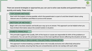 There are several strategies or approaches you can use to solve case studies and guesstimates more
quickly and easily. These include:
TOP DOWN METHOD
BOTTOM UP METHOD
PARETO PRINCIPLE
MECE (MUTUALLY EXCLUSIVE, COLLECTIVELY EXHAUSITVE
Start with the largest universe possible, which the guesstimate is a part of, and then break it down using
relevant sets of conditions and filters to arrive at the answer.
Begin with a low-level statistic and build your way up to an answer. This approach can be helpful when you
have limited information about the overall market or situation.
This principle suggests that usually, 20% of the inputs or causes are responsible for 80% of the problems or
conclusions. You can use this principle to focus on the most significant factors affecting the situation at hand.
This approach involves breaking a problem down into mutually exclusive and collectively exhaustive
categories or buckets, ensuring that they are comprehensive and do not overlap with each other.
146
 