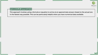 FORMULA APPROACH
This approach involves using a formula or equation to arrive at an approximate answer closest to the actual one
in the fastest way possible. This can be particularly helpful when you have numerical data available.
147
 