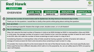 Estimate the number of movie tickets sold for Spiderman: No Way Home on the launch day in India.
Thank you for the question, I would like to clarify a few points while going about solving the question.
Sure, go ahead.
Are we looking at specific theaters like single screen, double screen, or is it all theaters?
Yes, it is all theaters.
Okay, let’s assume the total number of theatres in India to be 5000 divided as 3000 in metropolitan cities and 2000
in rural areas, the average number of screens in each theatre to be 4 and the average number of seats for each screen
to be 200. Also, let’s take the number of show screenings on each screen in a day to be 3.
Considering theatres in metropolitan cities of India would be having a greater number of screens, let's take an
average of 2 extra screens for them and one extra show screening on each screen in a day.
Red Hawk
CASE TYPE COMPANY INDUSTRY DIFFICULTY
GUESSTIMATE BAIN & CO. ENTERTAINMENT
I’ll consider the movie a big hit as the trend states for the rest of the Marvel movies. Also, this movie specifically stars
three superheroes from different decades which add on to the popularity. So, we can safely assume 100% occupancy
rate in all theaters.
OVERVIEW
Explained
150
 