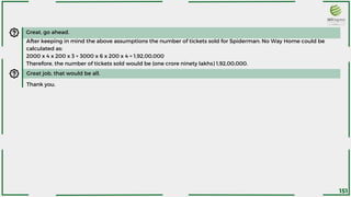 Great, go ahead.
After keeping in mind the above assumptions the number of tickets sold for Spiderman: No Way Home could be
calculated as:
2000 x 4 x 200 x 3 + 3000 x 6 x 200 x 4 = 1,92,00,000
Therefore, the number of tickets sold would be (one crore ninety lakhs) 1,92,00,000.
Great job, that would be all.
Thank you.
151
 