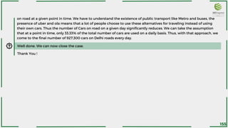 on road at a given point in time. We have to understand the existence of public transport like Metro and buses, the
presence of uber and ola means that a lot of people choose to use these alternatives for traveling instead of using
their own cars. Thus the number of Cars on road on a given day significantly reduces. We can take the assumption
that at a point in time, only 33.33% of the total number of cars are used on a daily basis. Thus, with that approach, we
come to the final number of 927,300 cars on Delhi roads every day.
Well done. We can now close the case.
Thank You !
155
 