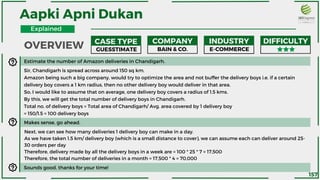 Estimate the number of Amazon deliveries in Chandigarh.
Sir, Chandigarh is spread across around 150 sq km.
Amazon being such a big company, would try to optimize the area and not buffer the delivery boys i.e. if a certain
delivery boy covers a 1 km radius, then no other delivery boy would deliver in that area.
So, I would like to assume that on average, one delivery boy covers a radius of 1.5 kms.
By this, we will get the total number of delivery boys in Chandigarh.
Total no. of delivery boys = Total area of Chandigarh/ Avg. area covered by 1 delivery boy
= 150/1.5 = 100 delivery boys
Makes sense, go ahead.
Next, we can see how many deliveries 1 delivery boy can make in a day.
As we have taken 1.5 km/ delivery boy (which is a small distance to cover), we can assume each can deliver around 25-
30 orders per day
Therefore, delivery made by all the delivery boys in a week are = 100 * 25 * 7 = 17,500
Therefore, the total number of deliveries in a month = 17,500 * 4 = 70,000
Sounds good, thanks for your time!
Aapki Apni Dukan
CASE TYPE COMPANY INDUSTRY DIFFICULTY
GUESSTIMATE BAIN & CO. E-COMMERCE
OVERVIEW
Explained
157
 