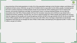 Assuming that of the total population in India, 2% of the population belongs to the Christian religion and follows the
traditions of their culture. With this, we get 2% of 1.3 billion which is equivalent to 26 million people. Considering the
fact that a certain proportion of these people would not purchase the white wedding gown due to reasons like
poverty, not having a traditional marriage, not wanting to marry, or having inherited dresses, we can take the
assumption that only 70% of these people will have the necessary resources and conditions to go ahead with a
traditional Christian wedding. Through this, we come to approximately 18.2 million people. Now taking into account
that the majority of the people who would be getting married will fall in the age bracket of 20-30. So we can get 25%
of 18.2 million people which will roughly come out to be 4.55 million. Now marriage is dependent on the female
population and India has an average sex ratio of 950 in 1000 males. Calculating by this approach [0.95/ ( 1+0.95 )] * 4.55
million, we get 2.21 million.
160
 