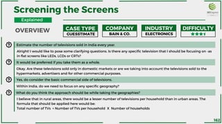 Estimate the number of televisions sold in India every year.
Alright! I would like to pose some clarifying questions. Is there any specific television that I should be focusing on -as
in flat screens like LEDs, LCDs or CRTs?
It would be preferred if you take them as a whole.
Okay. Are these televisions sold only in domestic markets or are we taking into account the televisions sold to the
hypermarkets, advertisers and for other commercial purposes.
Yes, do consider the basic commercial side of televisions.
Within India, do we need to focus on any specific geography?
What do you think the approach should be while taking the geographies?
I believe that in rural areas, there would be a lesser number of televisions per household than in urban areas. The
formula that should be applied here would be:
Total number of TVs = Number of TVs per household X Number of households
Screening the Screens
CASE TYPE COMPANY INDUSTRY DIFFICULTY
GUESSTIMATE BAIN & CO. ELECTRONICS
OVERVIEW
Explained
162
 