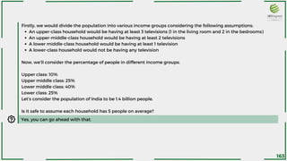 An upper-class household would be having at least 3 televisions (1 in the living room and 2 in the bedrooms)
An upper-middle-class household would be having at least 2 televisions
A lower middle-class household would be having at least 1 television
A lower-class household would not be having any television
Firstly, we would divide the population into various income groups considering the following assumptions:
Now, we’ll consider the percentage of people in different income groups:
Upper class: 10%
Upper middle class: 25%
Lower middle class: 40%
Lower class: 25%
Let’s consider the population of India to be 1.4 billion people.
Is it safe to assume each household has 5 people on average?
Yes, you can go ahead with that.
163
 