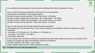 So, considering that assumption there will be an estimated 280 million households in India.
Now, we will divide these households on the basis of income segments.
Assuming the considered income segmentations:
Number of upper class households = 10% of 280 million = 28 million
Number of upper middle class households = 25% of 280 million = 70 million
Number of lower middle class households = 40% of 280 million = 112 million
Number of lower class households = 25% of 280 million = 70 million
Now, we will calculate the number of televisions per household.
Total televisions in the domestic front = Sum of each category of households X Number of televisions in that
household
= 28 million x 3 + 70 million x 2 + 112 million x 1 + 70 million x 0
= 84 million + 140 million + 112 million
= 336 million televisions
So, according to the calculations, domestic households have 336 million television sets. Now, we will add a 20%
markup to consider that every 6 households will have one television.
Therefore, 120/100 x 336 million = 403.2 million
Finally, I believe there are 403.2 million televisions in India.
Good job! You may close the guesstimate.
164
 