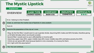 Hi sir, I belong to Uttar Pradesh.
Great, so, estimate the market size of lipsticks in uttar pradesh.
The Mystic Lipstick
MARKET SIZING BAIN & CO. COSMETICS
CASE TYPE COMPANY INDUSTRY DIFFICULTY
Sure sir.
Assume the population of the city as 1 crore
Okay, So the first filter I would want to use is gender divide. Assuming 50% males and 50% females, therefore giving
us 50 lakhs females whom we should consider.
Second filter I would want to use is affordability i.e income split.
Assuming, upper class 20%, upper middle class 25%, lower middle class 25% and below poverty line 30%.
I think we can ignore BPL here because lipstick is not a necessity, it’s a luxury for them.
Am I right with this assumption?
Yes. You can continue.
OVERVIEW
Explained
166
 