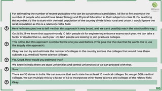 Here he interrupted me to tell me that this approach is very broad, and we can’t possibly reach the solution this way.
For estimating the number of recent graduates who can be our potential candidates, I’d like to first estimate the
number of people who would have taken Biology and Physical Education as their subjects in class 12. For reaching
this number, I’d like to start with the total population of the country divide it into rural and urban. I would ignore the
rural population as this is a relatively niche field.
Got it! So, if we know that approximately 10 lakh people sit for engineering entrance exams each year, we can take a
factor of double that i.e., each year ~20 lakh people are looking to join graduate colleges.
Okay, we can try and estimate the number of colleges in the country and see the colleges that would have these
subjects e.g., medical/ home science colleges.
This is fine. But this approach is similar to the one you used before. (This gave me the clue that he wants me to use
the supply side approach).
Yes, Good. How would you estimate that?
We know in India there are state universities and central universities so we can proceed with that.
There are 30 states in India. We can assume that each state has at least 10 medical colleges. So, we get 300 medical
colleges. We can multiply this by a factor of 1.5 to incorporate other home science and colleges of the related field.
Sure.
Okay.
183
 