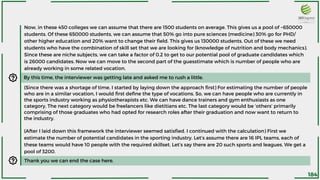 Now, in these 450 colleges we can assume that there are 1500 students on average. This gives us a pool of ~650000
students. Of these 650000 students, we can assume that 50% go into pure sciences (medicine) 30% go for PHD/
other higher education and 20% want to change their field. This gives us 130000 students. Out of these we need
students who have the combination of skill set that we are looking for (knowledge of nutrition and body mechanics).
Since these are niche subjects, we can take a factor of 0.2 to get to our potential pool of graduate candidates which
is 26000 candidates. Now we can move to the second part of the guesstimate which is number of people who are
already working in some related vocation.
By this time, the interviewer was getting late and asked me to rush a little.
(Since there was a shortage of time, I started by laying down the approach first) For estimating the number of people
who are in a similar vocation, I would first define the type of vocations. So, we can have people who are currently in
the sports industry working as physiotherapists etc. We can have dance trainers and gym enthusiasts as one
category, The next category would be freelancers like dietitians etc. The last category would be ‘others’ primarily
comprising of those graduates who had opted for research roles after their graduation and now want to return to
the industry.
(After I laid down this framework the interviewer seemed satisfied. I continued with the calculation) First we
estimate the number of potential candidates in the sporting industry. Let’s assume there are 16 IPL teams, each of
these teams would have 10 people with the required skillset. Let’s say there are 20 such sports and leagues. We get a
pool of 3200.
Thank you we can end the case here.
184
 