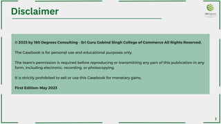 © 2023 by 180 Degrees Consulting - Sri Guru Gobind Singh College of Commerce All Rights Reserved.
The Casebook is for personal use and educational purposes only.
The team's permission is required before reproducing or transmitting any part of this publication in any
form, including electronic, recording, or photocopying.
It is strictly prohibited to sell or use this Casebook for monetary gains.
First Edition: May 2023
Disclaimer
I
 