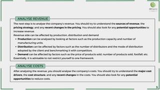 ANALYSE REVENUE
ANALYSE COSTS
After analysing the revenue, you should analyse the company’s costs. You should try to understand the major cost
drivers, the cost structure, and any recent changes in the costs. You should also look for any potential
opportunities to reduce costs.
Production can be analysed by looking at factors such as the production capacity and number of
manufacturing units.
Distribution can be affected by factors such as the number of distributors and the mode of distribution
adopted by the client and benchmarking it with competitors.
Demand can be affected by factors such as the price of products sold, number of products sold, footfall, etc.
The next step is to analyse the company’s revenue. You should try to understand the sources of revenue, the
pricing strategy, and any recent changes in the pricing. You should also look for any potential opportunities to
increase revenue.
Revenue side can be affected by production, distribution and demand
Essentially, it is advisable to not restrict yourself to one framework.
5
 