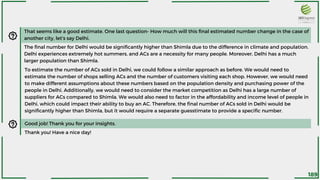 That seems like a good estimate. One last question- How much will this final estimated number change in the case of
another city, let’s say Delhi.
The final number for Delhi would be significantly higher than Shimla due to the difference in climate and population.
Delhi experiences extremely hot summers, and ACs are a necessity for many people. Moreover, Delhi has a much
larger population than Shimla.
To estimate the number of ACs sold in Delhi, we could follow a similar approach as before. We would need to
estimate the number of shops selling ACs and the number of customers visiting each shop. However, we would need
to make different assumptions about these numbers based on the population density and purchasing power of the
people in Delhi. Additionally, we would need to consider the market competition as Delhi has a large number of
suppliers for ACs compared to Shimla. We would also need to factor in the affordability and income level of people in
Delhi, which could impact their ability to buy an AC. Therefore, the final number of ACs sold in Delhi would be
significantly higher than Shimla, but it would require a separate guesstimate to provide a specific number.
Good job! Thank you for your insights.
Thank you! Have a nice day!
189
 