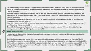 The area covering South Delhi is 300 sq km and is considered to be a posh area. So, it is fair to assume that there
would be a petrol pump located after every 5 km in the region. This brings the number of petrol pumps in South
Delhi to around 60.
Similarly, the area covering North Delhi is 200 sq. km and is a busy region which is comparatively congested. So,
there would be a petrol pump present every 3 km in the region. This brings the number of petrol pumps in South
Delhi to around 70.
East Delhi also has an area of around 200 sq. km, so we will consider it to have a large number of petrol pumps.
Let’s assume the number to be 40.
West Delhi has an area of 300 sq. km and has a good amount of petrol pumps, say there’s a petrol pump in every 3
km. This brings the number to 80.
Central Delhi has an area of about 30 sq. km and is in the administrative block of Delhi, so it must be having a
petrol pump every 3 km. This brings the number to 10.
I would further like to divide the petrol pumps into these regions into high, medium and low as discussed earlier.
Starting with the same.
South Delhi covers a major part of Delhi and is considered to be a rich district as compared to the rest of Delhi.
Almost all the residents here own at least one car, and so the demand considered for petrol pumps is set to be 60%.
Whereas in some places of South Delhi, the population density is low and most of the necessities are available in the
vicinity, so their fuel consumption is low. Thus, the number of medium-demand petrol pumps should be 30% and
that of low demand be 10%.
Makes sense. Continue.
192
 