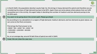 In North Delhi, the population density is quite high. So, this brings in heavy demand for petrol and therefore we are
considering the share of high demand pumps to be 60%. Again there are some places where places that can fulfil
necessities are in the vicinity, this again helps in deciding the number of medium and low-demand pumps to be
20-20% each.
You seem to be going down the correct path. Please go ahead.
So according to my calculations in a region of high demand, medium demand, and low demand as given above, we
can come to the final conclusion.
This brings the final answer to be:
= 9000 * 150 + 4000 * 50 + 2000 * 30
= 13,50,000 + 2,00,000 + 60,000
= 16,10,000
So, on an average day, around 16 lakh litres of petrol are sold in Delhi.
Great. We can close the case now.
193
 