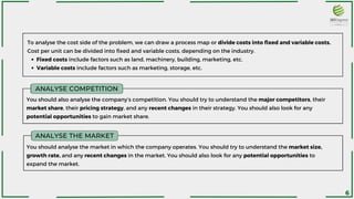 ANALYSE COMPETITION
You should also analyse the company’s competition. You should try to understand the major competitors, their
market share, their pricing strategy, and any recent changes in their strategy. You should also look for any
potential opportunities to gain market share.
Fixed costs include factors such as land, machinery, building, marketing, etc.
Variable costs include factors such as marketing, storage, etc.
To analyse the cost side of the problem, we can draw a process map or divide costs into fixed and variable costs.
Cost per unit can be divided into fixed and variable costs, depending on the industry.
ANALYSE THE MARKET
You should analyse the market in which the company operates. You should try to understand the market size,
growth rate, and any recent changes in the market. You should also look for any potential opportunities to
expand the market.
6
 