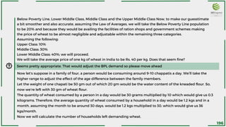 Seems pretty appropriate. That would adjust the BPL demand so please move ahead
Below Poverty Line, Lower Middle Class, Middle Class and the Upper Middle Class Now, to make our guesstimate
a bit smoother and also accurate, assuming the Law of Averages, we will take the Below Poverty Line population
to be 20% and because they would be availing the facilities of ration shops and government schemes making
the price of wheat to be almost negligible and adjustable within the remaining three categories.
Assuming the following:
Upper Class: 10%
Middle Class: 30%
Lower Middle Class: 40%; we will proceed.
We will take the average price of one kg of wheat in India to be Rs. 40 per kg. Does that seem fine?
Now let’s suppose in a family of four, a person would be consuming around 9-10 chappatis a day. We’ll take the
higher range to adjust the effect of the age difference between the family members.
Let the weight of one chapati be 50 gm out of which 20 gm would be the water content of the kneaded flour. So,
now we’re left with 30 gm of wheat flour.
The quantity of wheat consumed by a person in a day would be 30 grams multiplied by 10 which would give us 0.3
kilograms. Therefore, the average quantity of wheat consumed by a household in a day would be 1.2 kgs and in a
month, assuming the month to be around 30 days, would be 1.2 kgs multiplied to 30, which would give us 36
kgs/month.
Now we will calculate the number of households left demanding wheat.
196
 