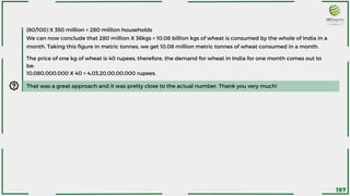 (80/100) X 350 million = 280 million households
We can now conclude that 280 million X 36kgs = 10.08 billion kgs of wheat is consumed by the whole of India in a
month. Taking this figure in metric tonnes, we get 10.08 million metric tonnes of wheat consumed in a month.
That was a great approach and it was pretty close to the actual number. Thank you very much!
The price of one kg of wheat is 40 rupees, therefore, the demand for wheat in India for one month comes out to
be:
10,080,000,000 X 40 = 4,03,20,00,00,000 rupees.
197
 