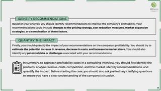 IDENTIFY RECOMMENDATIONS
QUANTIFY THE IMPACT
Finally, you should quantify the impact of your recommendations on the company’s profitability. You should try to
estimate the potential increase in revenue, decrease in costs, and increase in market share. You should also
identify any potential risks or challenges associated with your recommendations.
Based on your analysis, you should identify recommendations to improve the company’s profitability. Your
recommendations could include changes to the pricing strategy, cost reduction measures, market expansion
strategies, or a combination of these factors.
In summary, to approach profitability cases in a consulting interview, you should first identify the
problem, analyse revenue, costs, competition, and the market, identify recommendations, and
quantify the impact. Before starting the case, you should also ask preliminary clarifying questions
to ensure you have a clear understanding of the company’s situation.
7
 