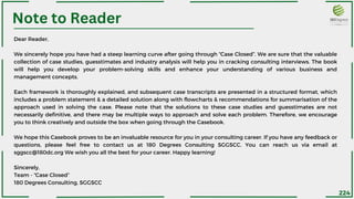 Note to Reader
Dear Reader,
We sincerely hope you have had a steep learning curve after going through “Case Closed”. We are sure that the valuable
collection of case studies, guesstimates and industry analysis will help you in cracking consulting interviews. The book
will help you develop your problem-solving skills and enhance your understanding of various business and
management concepts.
Each framework is thoroughly explained, and subsequent case transcripts are presented in a structured format, which
includes a problem statement & a detailed solution along with flowcharts & recommendations for summarisation of the
approach used in solving the case. Please note that the solutions to these case studies and guesstimates are not
necessarily definitive, and there may be multiple ways to approach and solve each problem. Therefore, we encourage
you to think creatively and outside the box when going through the Casebook.
We hope this Casebook proves to be an invaluable resource for you in your consulting career. If you have any feedback or
questions, please feel free to contact us at 180 Degrees Consulting SGGSCC. You can reach us via email at
sggscc@180dc.org We wish you all the best for your career. Happy learning!
Sincerely,
Team - “Case Closed”
180 Degrees Consulting, SGGSCC
224
 