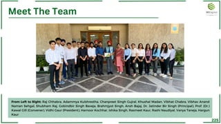 225
Meet The Team
From Left to Right: Raj Chhabra, Adammya Kulshrestha, Chanpreet Singh Gujral, Khushal Madan, Vibhat Chabra, Vibhav Anand
Naman Sehgal, Shubham Raj, Gobindbir Singh Baveja, Brahmjyot Singh, Ansh Bajaj, Dr. Jatinder Bir Singh (Principal), Prof. (Dr.)
Kawal Gill (Convener), Vidhi Gaur (President), Harnoor Kochhar, Ishika Singh, Rasmeet Kaur, Rashi Naudiyal, Vanya Taneja, Hargun
Kaur
 