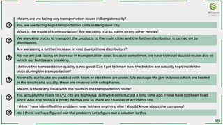 Are we seeing a further increase in cost due to these distributors?
No, we are just facing an increase in transportation costs because sometimes, we have to travel double routes due to
which our bottles are breaking.
I believe the transportation quality is not good. Can I get to know how the bottles are actually kept inside the
truck during the transportation?
Normally, our trucks are padded with foam or else there are crates. We package the jars in boxes which are loaded
in the trucks and usually, these are covered with cellophanes.
Ma’am, is there any issue with the roads in the transportation route?
Yes, actually the roads to XYZ city are highways that were constructed a long time ago. These have not been fixed
since. Also, the route is a pretty narrow one so there are chances of accidents too.
I think I have identified the problem here. Is there anything else I should know about the company?
No, I think we have figured out the problem. Let’s figure out a solution to this.
We are using trucks to transport the products to the main cities and the further distribution is carried on by
distributors.
Ma’am, are we facing any transportation issues in Bangalore city?
Yes, we are facing high transportation costs in Bangalore city.
What is the mode of transportation? Are we using trucks, trains or any other modes?
10
 