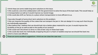 I think these are some viable long-term solutions to this issue:
1) We could do a one time collaboration with the government to solve the issue of the bad roads. This would help us
in transportation as well as it would improve our brand image.
2) We could also shift our factory to a place where transportation is more efficient to us.
I have also thought of some short-term solutions to this problem:
1) We can improve the quality of the crates that we transport the jars in. We can design it in a way such that the jars
are individually separated.
2) But before that, I believe that we should look into a better glass material for our jars. It would improve the
durability of the jar as well as add to the quality of our product.
3) We could train the drivers to drive in a less erratic way on these bad roads.
4) We could also look into individually wrapping the jars in a foam or bubble wrap but we should first look into
which is more cost efficient.
Those are some excellent suggestions. I think we can close the case now.
11
 