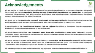 Acknowledgements
We are grateful to thank our contributors whose precious experiences allowed us to complete this project. We would
like to thank our mentors Yash Rathi, Bandana Kochhar, Priyank Ahuja, Sanya Monga and Mayank Jain for guiding us
throughout this endeavour. Their advice, method, and insights have helped us create a thorough resource for college
students hoping to work in the field of Consulting.
We would like to thank Ansh Bajaj, Gobindbir Singh Baveja and Harnoor Kochhar for directly leading this initiative. We
would also like to thank our team of consultants who were meticulously involved in making this a success.
A special thanks to The Consulting And Strategy Club, IIM Lucknow for guiding us throughout. Their encouragement
and words of strength have been essential to our achievement.
We would like to thank Vidhi Gaur (President), Pavni Arora (Vice President) and Anjan Banga (Secretary) for their
continuous support and guidance. Furthermore, this wouldn’t have been possible without the extended support of our
directors and senior consultants.
We would also like to express our heartfelt gratitude to our convener Prof. (Dr.) Kawal Gill for generously letting us work
on the first edition of Case Closed. Lastly, we’d like to express our gratitude to Sri Guru Gobind Singh College of
Commerce for their unwavering support and guidance in the making of this Casebook.
We are deeply sorry if we have missed mentioning any of you who have embarked on this creative endeavour with us.
II
 
