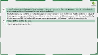 Great. The raw material costs are rising, apples are now more expensive than oranges, so we can not switch back to
making orange juices. What would be your recommendations?
Firstly the company could try to switch to suppliers who are closer to their facilities so that the distance is reduced.
Secondly, the company could try to negotiate and enter into a better and long term deal with the suppliers. Finally
the company could try to backward integrate or own a greater part of the supply chain and plantations etc.
Great job! That is all for the case.
Thank you, and have a nice day!
16
 