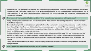 Interesting, we can therefore rule out that this is an industry-wide problem. From the above statements we can also
understand that consumers prefer to go to INOX or Cinepolis instead of PVR. The most logical reason behind this is
that the quality of the service and the theatre condition is not up to the mark and that’s why people prefer its
competitors over PVR.
That is correct. You have identified the problem. What would be your approach to solving this issue?
Firstly, PVR can renovate the theatre, and make sure that the standards of screening and seating are equivalent to
that of its competitors.
Secondly, it can provide certain discount options for food. For example, if a consumer is purchasing a recliner ticket,
then they will get their food and drinks at a cheaper rate as compared to others. This way we can increase the
number of tickets sold and also induce more people to purchase the gold standard tickets instead of the silver
ticket, whilst keeping the cost at a similar level.
Another initiative that PVR can take is to add arcade games to its main waiting area. This way customers who are
waiting for their movies can keep themselves entertained. Not only can this be a differentiating factor but in the
long term it can lead to better profits as some customers might come in earlier and spend more time inside the
theatre.
Lastly, we can also make contracts with each and every production house so that all the newly-released movies are
being screened.
That’s perfect. No need to go any further, we can conclude the case.
22
 