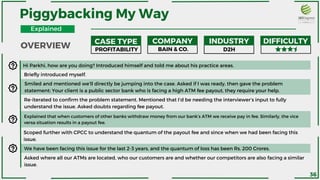 Hi Parkhi, how are you doing? Introduced himself and told me about his practice areas.
Briefly introduced myself.
Smiled and mentioned we’ll directly be jumping into the case. Asked if I was ready, then gave the problem
statement: Your client is a public sector bank who is facing a high ATM fee payout, they require your help.
Explained that when customers of other banks withdraw money from our bank’s ATM we receive pay in fee. Similarly, the vice
versa situation results in a payout fee.
Re-iterated to confirm the problem statement. Mentioned that I’d be needing the interviewer’s input to fully
understand the issue. Asked doubts regarding fee payout.
Scoped further with CPCC to understand the quantum of the payout fee and since when we had been facing this
issue.
We have been facing this issue for the last 2-3 years, and the quantum of loss has been Rs. 200 Crores.
Asked where all our ATMs are located, who our customers are and whether our competitors are also facing a similar
issue.
OVERVIEW
Piggybacking My Way
CASE TYPE COMPANY INDUSTRY DIFFICULTY
PROFITABILITY BAIN & CO. D2H
36
Explained
 