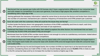 Mentioned that we operate pan India with 30 licenses, don’t have a segmentation difference in our consumer base
and with respect to competition it’s a zero-sum game:so, if we have a high payout fee, another competitor is
benefitting with a high pay in fee.
Sure, let’s start with the customers. What all could be the issues they are facing?
Further broke the factors down into geographic locations of the ATMS: availability and time to reach, wait time,
safety, ATM operational hours, convenience and ease of use experience.
Having gathered the necessary information I asked for some time to structure the factors and broke them down into
the number of customers, transactions per customer, frequency of transactions and ATMs present per customer.
Explained that there is no issue with safety, then asked to explore the other factors. He mentioned that out bank
currently has 10,000 ATMs and asked if they are enough?
Mentioned that the 10,000 ATMs number stand alone is not enough to come to a satisfactory conclusion. Asked about
our market share, and benchmark against competitors.
Good. Assume there are 3 lakh ATMs in India, and our bank holds a 5% consumer base, beingthe 3rd largest bank in
India. The largest bank holds 12% consumer base with 25,000 ATMs and 2nd largest bank holds 8% consumer base
with 8,000 ATMs.
Comparing with the top 1st and 2nd largest banks, the number of ATMs our bank has is at the benchmark level,
however; considering there are 3 lakh ATMs in India: we should ideally operate around 15,000 ATMs in India to cater
to the 5% consumer base and try to increase this number to receive a higher pay in fee.
37
 