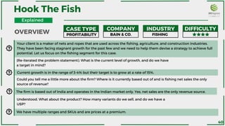 Your client is a maker of nets and ropes that are used across the fishing, agriculture, and construction industries.
They have been facing stagnant growth for the past few and we need to help them devise a strategy to achieve full
potential. Let us focus on the fishing segment for this case.
Current growth is in the range of 3-4% but their target is to grow at a rate of 15%.
Could you tell me a little more about the firm? Where is it currently based out of and is fishing net sales the only
source of revenue?
FISHING
(Re-iterated the problem statement). What is the current level of growth, and do we have
a target in mind?
The firm is based out of India and operates in the Indian market only. Yes, net sales are the only revenue source.
Understood. What about the product? How many variants do we sell, and do we have a
USP?
We have multiple ranges and SKUs and are prices at a premium.
Explained
OVERVIEW
CASE TYPE COMPANY INDUSTRY DIFFICULTY
PROFITABILITY BAIN & CO.
40
Hook The Fish
 