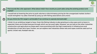 That sounds like a fair approach. What about India? How would you push sales using the existing product and
market?
I would look at lowering the price to push volumes or discriminatory pricing for the unorganized market; further I
would strengthen my sales channels by tying up with fishing associations and unions.
I think it is an ambitious target to have. Given the fishing industry is also growing at a slow pace and no boom is
expected, there are limited avenues through which we can push sales. However, we can look at the other industries:
construction and agriculture as these seem more promising with the high investments in infrastructure and
introduction of new farm laws. Further, we can explore new industries where nets and ropes could be used such as
sports: cricket nets, football nets etc.
Do you think the 15% target is achievable if we continue to operate domestically?
43
 
