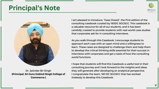 I am pleased to introduce, “Case Closed”, the First edition of the
consulting casebook curated by 180DC SGGSCC. This casebook is
a valuable resource for all of our students, and it has been
carefully created to provide students with real-world case studies
that corporates ask for in consulting interviews.
As you walk through this Casebook, I encourage students to
approach each case with an open mind and a willingness to
learn. These cases are designed to challenge them and help them
to develop the critical thinking skills essential for their success in
interviews with corporates and get a taste of how the consulting
world functions.
I hope that students will find this Casebook a useful tool in their
consulting journey and I look forward to the insights and ideas
they will generate after developing an analytical perspective.
I congratulate the team, 180 DC SGGSCC that has worked
tirelessly to develop this Casebook.
Principal's Note
Dr. Jatinder Bir Singh
(Principal, Sri Guru Gobind Singh College of
Commerce.)
V
 