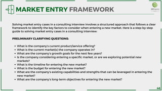 What is the company’s current product/service offering?
What is the current market(s) the company operates in?
What are the company’s growth goals for the next few years?
Is the company considering entering a specific market, or are we exploring potential new
markets?
What is the timeline for entering the new market?
What is the budget for entering the new market?
What are the company’s existing capabilities and strengths that can be leveraged in entering the
new market?
What are the company’s long-term objectives for entering the new market?
PRELIMINARY CLARIFYING QUESTIONS:
MARKET ENTRY FRAMEWORK
Solving market entry cases in a consulting interview involves a structured approach that follows a clear
framework to identify the key factors to consider when entering a new market. Here is a step-by-step
guide to solving market entry cases in a consulting interview:
46
 