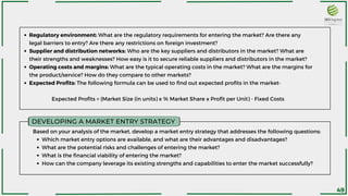 DEVELOPING A MARKET ENTRY STRATEGY
Regulatory environment: What are the regulatory requirements for entering the market? Are there any
legal barriers to entry? Are there any restrictions on foreign investment?
Supplier and distribution networks: Who are the key suppliers and distributors in the market? What are
their strengths and weaknesses? How easy is it to secure reliable suppliers and distributors in the market?
Operating costs and margins: What are the typical operating costs in the market? What are the margins for
the product/service? How do they compare to other markets?
Expected Profits: The following formula can be used to find out expected profits in the market-
Expected Profits = (Market Size (in units) x % Market Share x Profit per Unit) - Fixed Costs
Which market entry options are available, and what are their advantages and disadvantages?
What are the potential risks and challenges of entering the market?
What is the financial viability of entering the market?
How can the company leverage its existing strengths and capabilities to enter the market successfully?
Based on your analysis of the market, develop a market entry strategy that addresses the following questions:
49
 