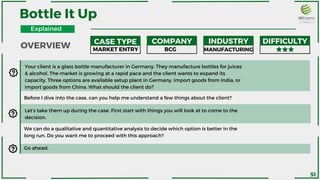 Bottle It Up
Before I dive into the case, can you help me understand a few things about the client?
We can do a qualitative and quantitative analysis to decide which option is better in the
long run. Do you want me to proceed with this approach?
Your client is a glass bottle manufacturer in Germany. They manufacture bottles for juices
& alcohol. The market is growing at a rapid pace and the client wants to expand its
capacity. Three options are available setup plant in Germany, import goods from India, or
import goods from China. What should the client do?
Let’s take them up during the case. First start with things you will look at to come to the
decision.
OVERVIEW CASE TYPE COMPANY INDUSTRY DIFFICULTY
MARKET ENTRY BCG MANUFACTURING
Go ahead.
Explained
51
 