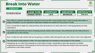 CASE TYPE COMPANY INDUSTRY DIFFICULTY
Your client is a utensil manufacturer and has to come up with a new product that is used to purify hard water to
make it drinkable. You are required to help them analyse the market for this product in India.
Sure, I would like to begin by understanding what all products our client sells and in what geographies are they
operating in.
MARKET ENTRY L.E.K. BEVERAGE
Your client sells kitchenware items including utensils, dishes, and crockery. They distribute all over India and are a
reputable firm in the industry.
Sure, is India the only market that we are going to consider while solving this case. Also, What is their main objective?
Yes, the client is only present in India. The main objective is to introduce a new product in the market.
Interesting. So, our client has experience in the Indian market. I would like to ask a few questions to better
understand the product. What exactly is the functioning of the product? And does the product have any existing
substitutes in the Indian market?
Break Into Water
OVERVIEW
Explained
55
 