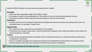 The brand has a reputable image in the Indian market.
The product market is comparatively new. This product is one of a kind and has potential to grow.
The product serves to fulfil a need and are also helping to save the environment.
In India, there are a lot of traditional alternatives available that serve the purpose of purifying hard water into
drinkable water. For example - Potash alum
Under the SWOT analysis, the case would be studied under 4 heads:
Strength:
Weakness:
Perfect. That should be all. Lets close this case.
The customers have a sense of trust and belief in the company.
The product has a large market share. It has the potential to expand in the market and capture more share as it
can be treated as a necessity.
As soon as the company launches its product, other companies would try to copy their product, giving rise to
competition in the future.
There is a problem of people not trusting new products and regarding the claims that the company makes.
Another problem that may arise would be the threat of less-known competitors.
Opportunity:
Threats:
57
 